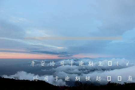 平安信用卡逾期主動(dòng)起訴(平安信用卡逾期被起訴開庭前法院會(huì)通知嗎)