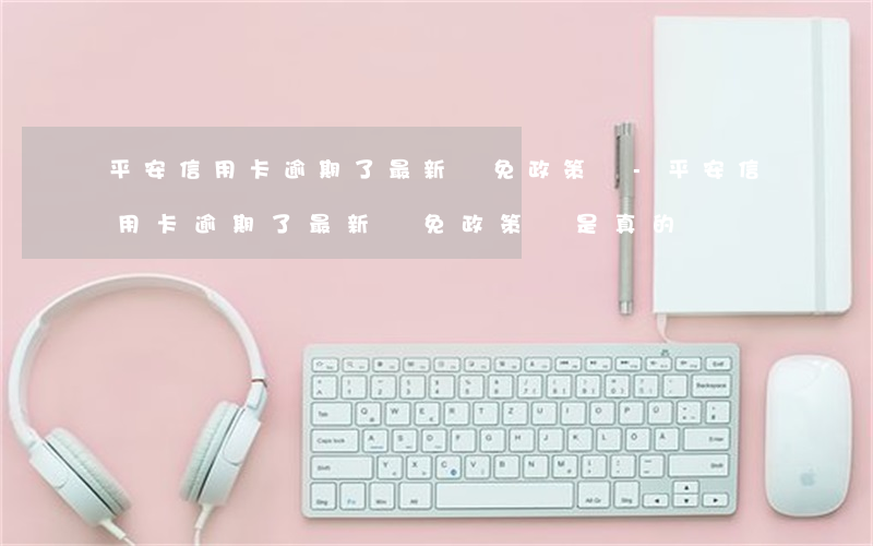 平安信用卡逾期了最新減免政策嗎-平安信用卡逾期了最新減免政策嗎是真的嗎