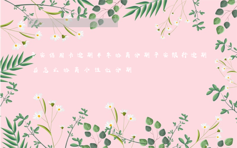 平安信用卡逾期半年协商分期(平安银行逾期后怎么协商个性化分期)