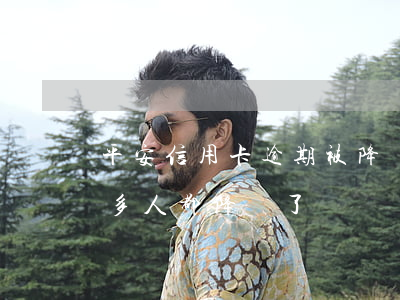平安信用卡逾期被降額度(平安信用卡最近好多人都降額了)