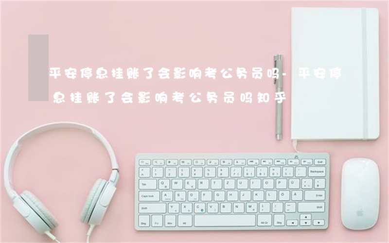 平安停息挂账了会影响考公务员吗-平安停息挂账了会影响考公务员吗知乎