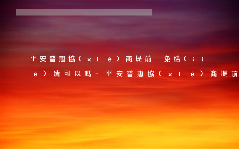 平安普惠協(xié)商提前減免結(jié)清可以嗎-平安普惠協(xié)商提前減免結(jié)清可以嗎是真的嗎