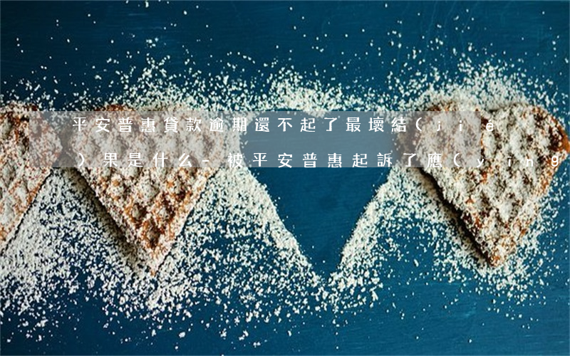 平安普惠貸款逾期還不起了最壞結(jié)果是什么-被平安普惠起訴了應(yīng)該怎么應(yīng)對(duì)