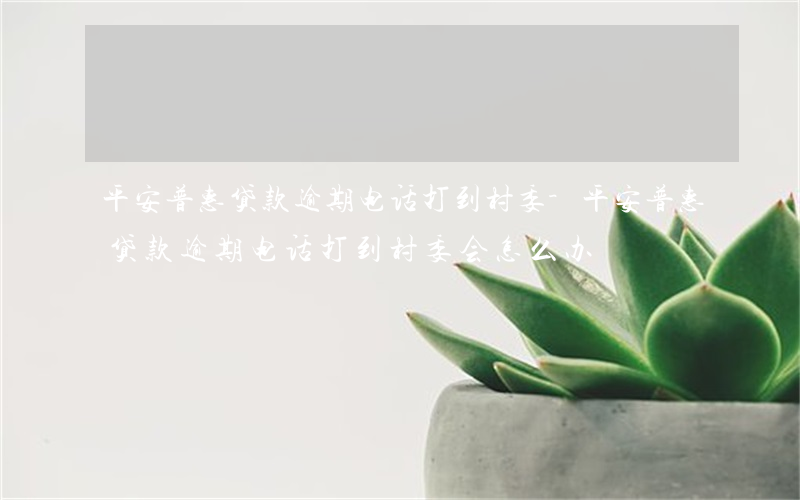 平安普惠贷款逾期电话打到村委-平安普惠贷款逾期电话打到村委会怎么办