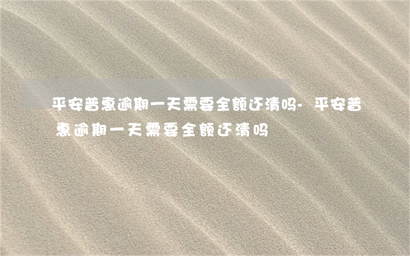 平安普惠逾期一天需要全额还清吗-平安普惠逾期一天需要全额还清吗