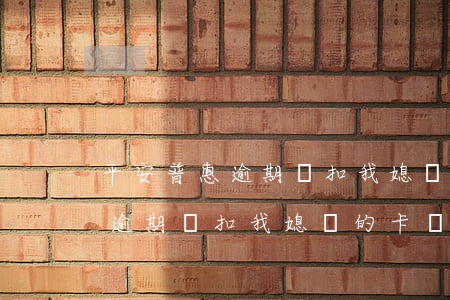 平安普惠逾期會扣我媳婦的卡嗎-平安普惠逾期會扣我媳婦的卡嗎怎么辦