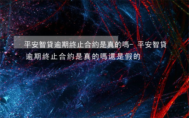 平安智貸逾期終止合約是真的嗎-平安智貸逾期終止合約是真的嗎還是假的