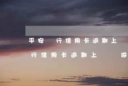 平安銀行信用卡逾期上門會做什么-平安銀行信用卡逾期上門會做什么檢查