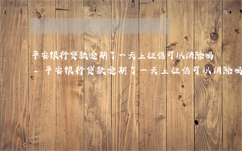 平安银行贷款逾期了一天上征信可以消除吗-平安银行贷款逾期了一天上征信可以消除吗