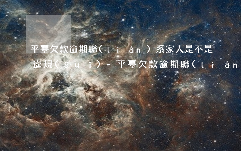 平臺欠款逾期聯(lián)系家人是不是違規(guī)-平臺欠款逾期聯(lián)系家人是不是違規(guī)了