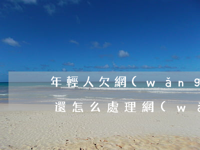 年輕人欠網(wǎng)貸無(wú)力償還怎么處理(網(wǎng)貸無(wú)力還款該怎么辦)