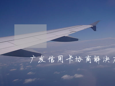 广发信用卡协商解决(广发怎么协商)