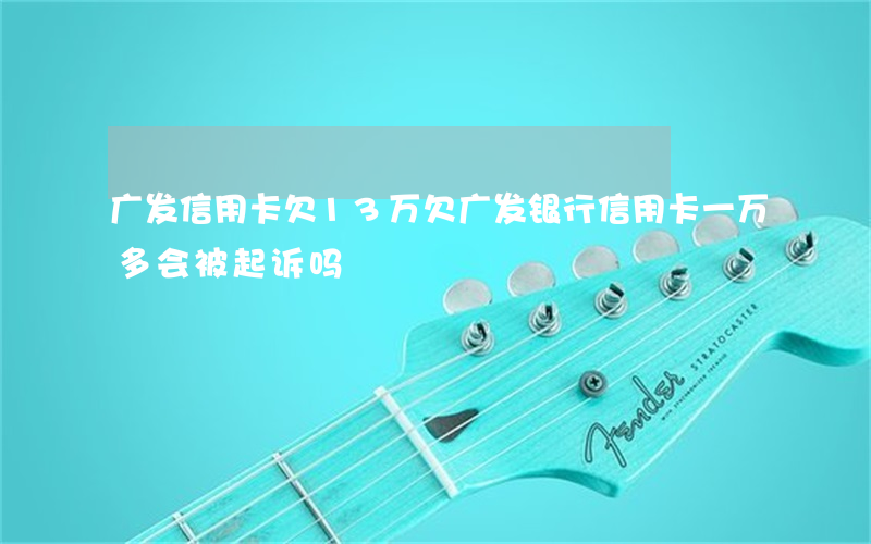 广发信用卡欠13万(欠广发银行信用卡一万多会被起诉吗)