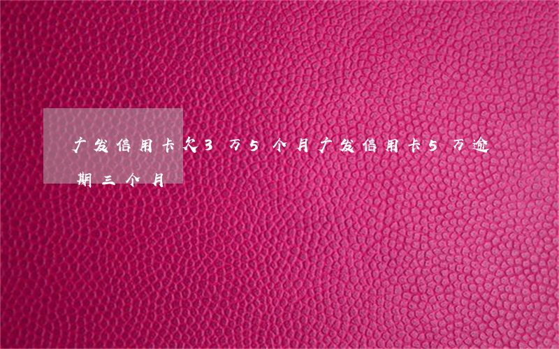 广发信用卡欠3万5个月(广发信用卡5万逾期三个月)