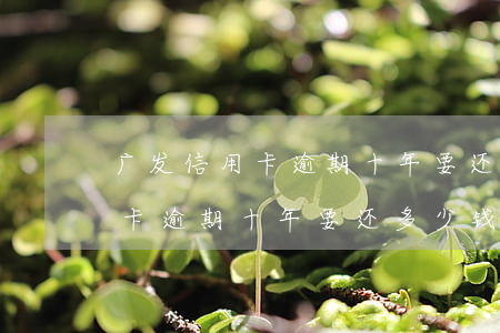 广发信用卡逾期十年要还多少钱-广发信用卡逾期十年要还多少钱呢