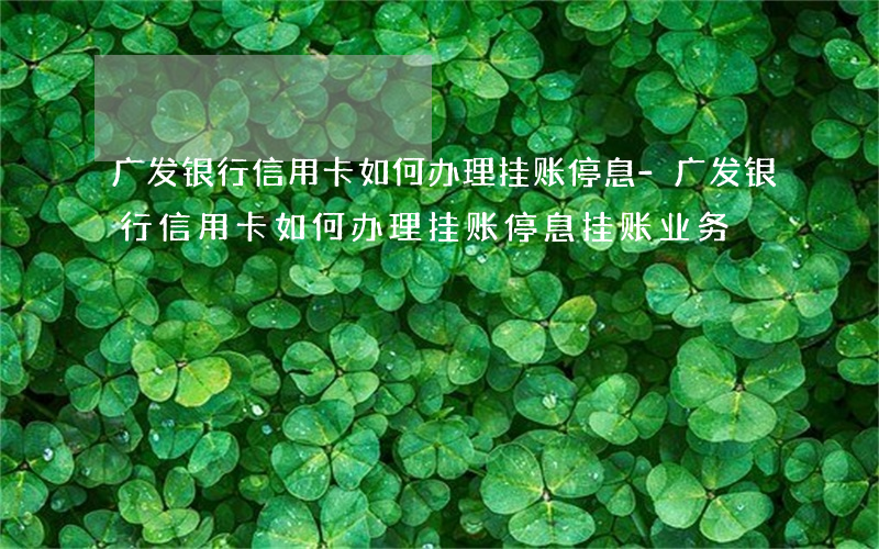 广发银行信用卡如何办理挂账停息-广发银行信用卡如何办理挂账停息挂账业务