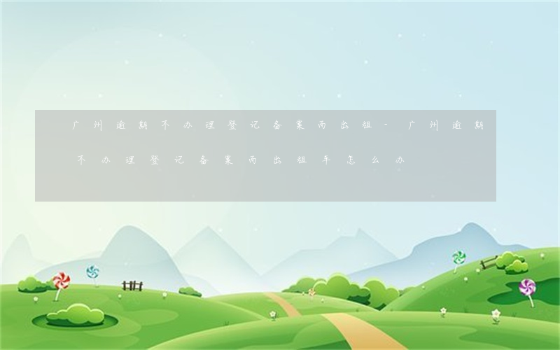 广州逾期不办理登记备案而出租-广州逾期不办理登记备案而出租车怎么办