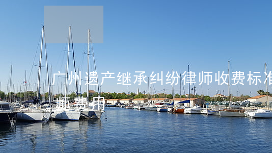 广州遗产继承纠纷律师收费标准(继承案件律师费用)