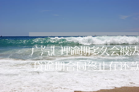 广汽汇理逾期多久会被法院起诉 广汽汇理车贷逾期合同终止在还款有用么