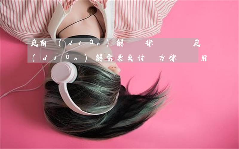 庭前調(diào)解還給律師費嗎(開庭調(diào)解需要支付對方律師費用嗎)