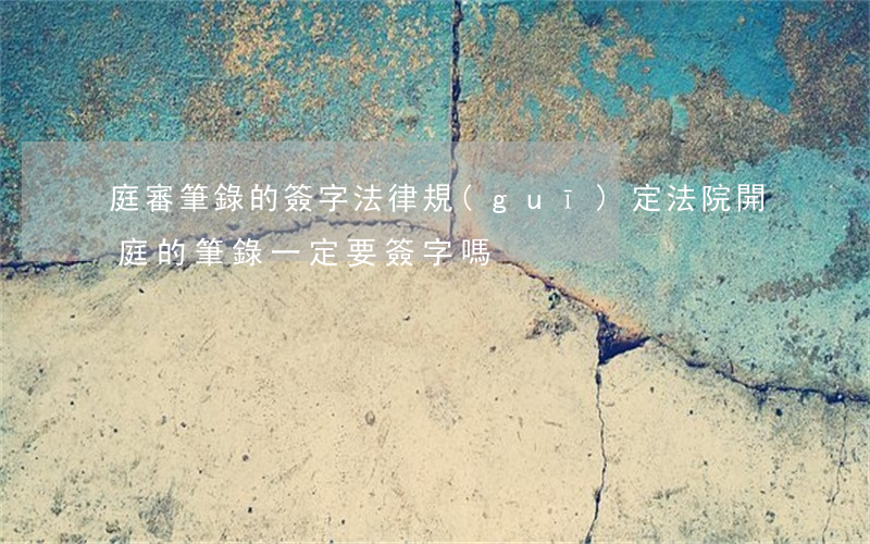 庭審筆錄的簽字法律規(guī)定(法院開庭的筆錄一定要簽字嗎)
