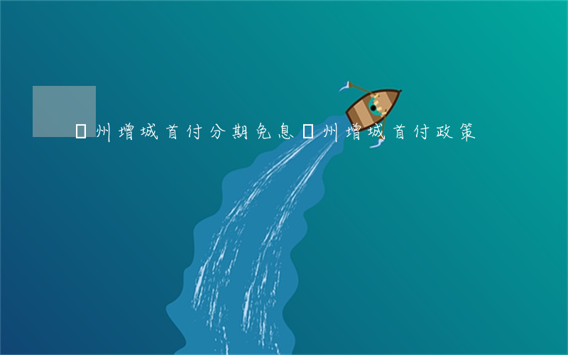 廣州增城首付分期免息(廣州增城首付政策)