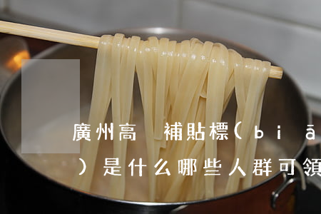 廣州高溫補貼標(biāo)準(zhǔn)是什么（哪些人群可領(lǐng)高溫補貼）