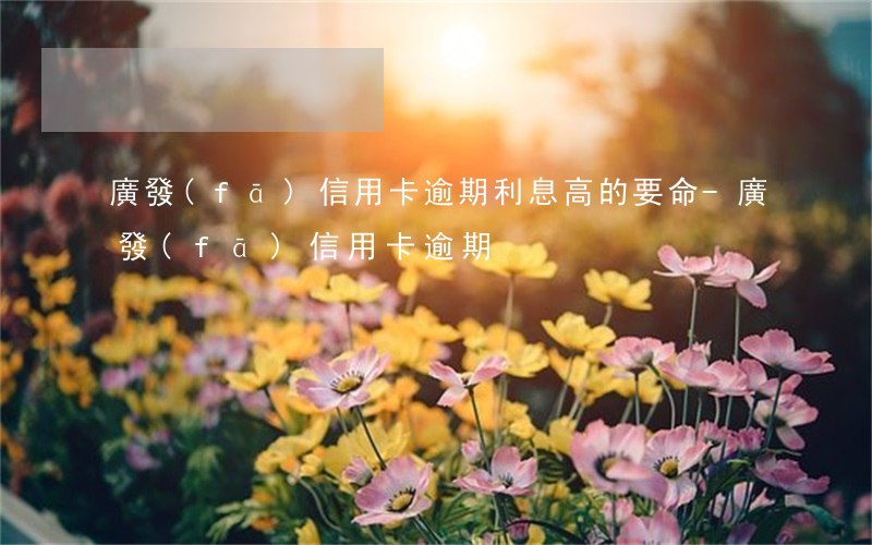 廣發(fā)信用卡逾期利息高的要命-廣發(fā) 信用卡 逾期