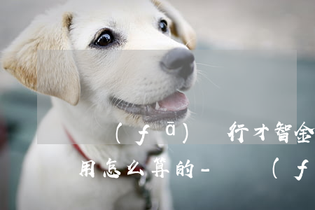 廣發(fā)銀行才智金逾期費(fèi)用怎么算的-廣發(fā)銀行才智金逾期費(fèi)用怎么算的啊