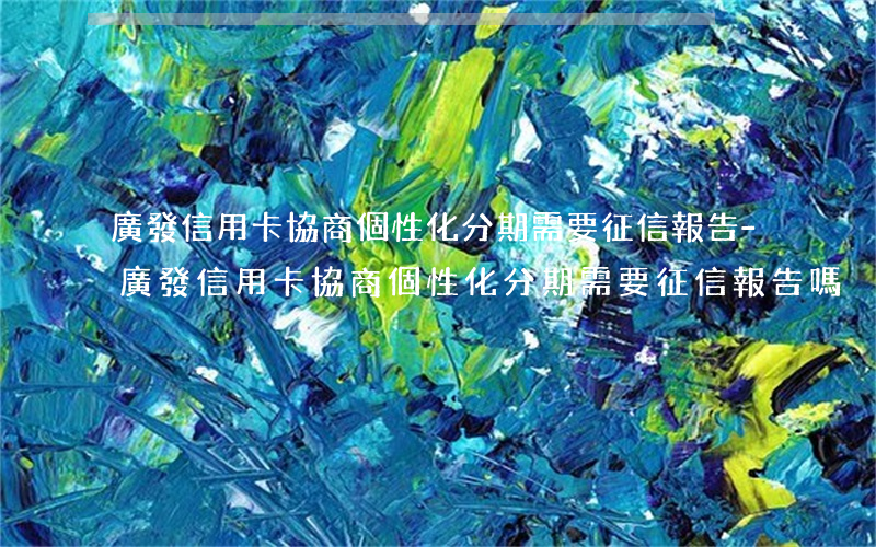 廣發信用卡協商個性化分期需要征信報告-廣發信用卡協商個性化分期需要征信報告嗎