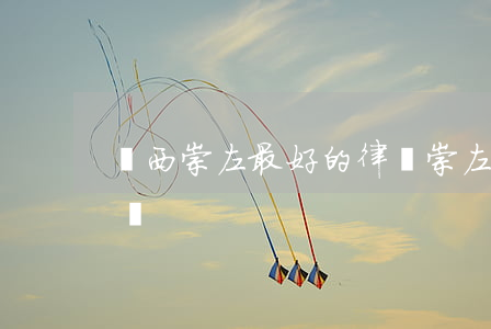 廣西崇左最好的律師(崇左律師事務所免費咨詢)