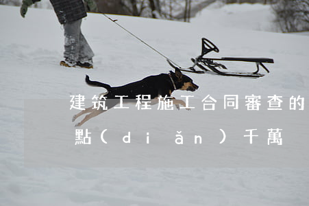 建筑工程施工合同審查的關(guān)鍵點(diǎn)，千萬別錯過！