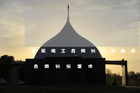 建筑施工合同纠纷该如何处理(建设工程施工合同纠纷案件)
