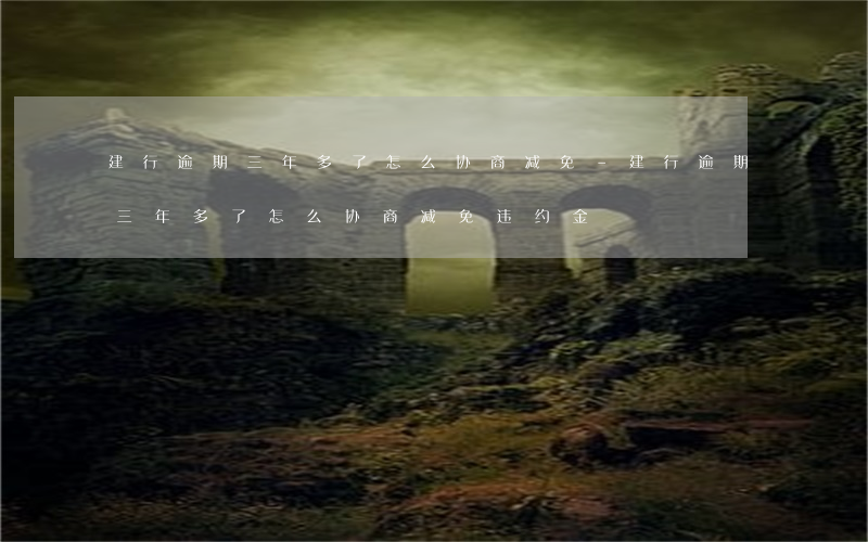 建行逾期三年多了怎么协商减免-建行逾期三年多了怎么协商减免违约金