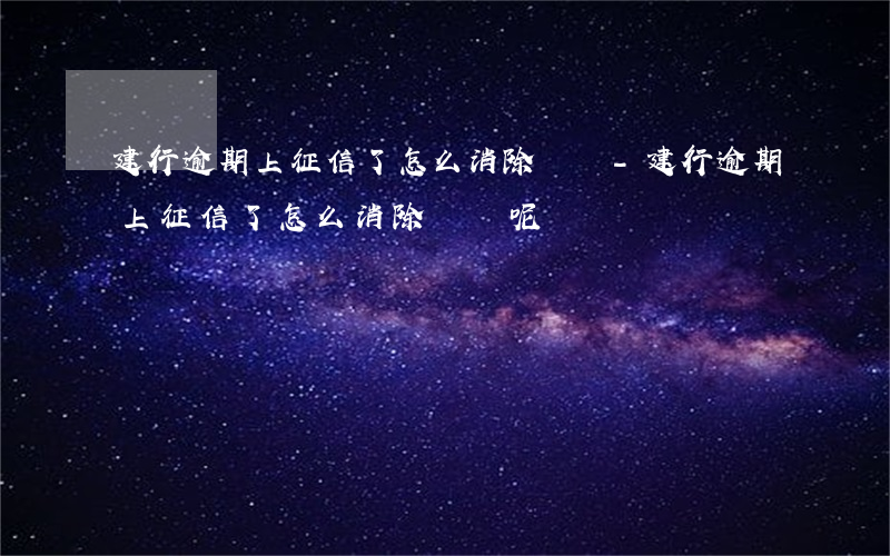 建行逾期上征信了怎么消除記錄-建行逾期上征信了怎么消除記錄呢