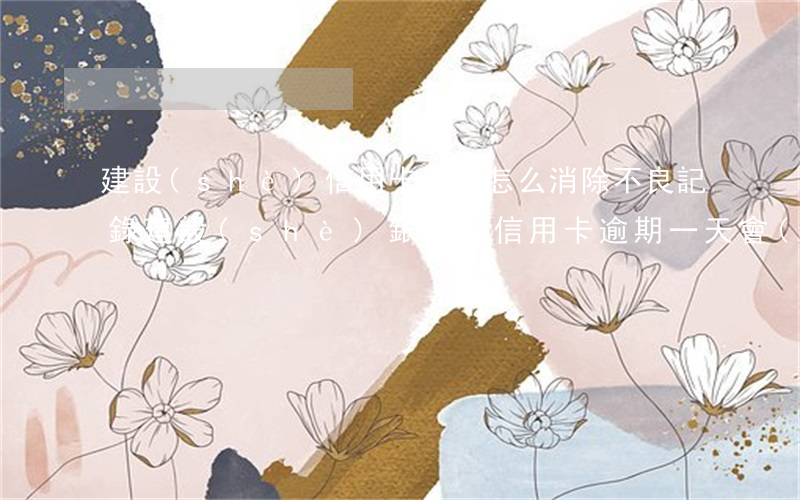 建設(shè)信用卡逾期怎么消除不良記錄(建設(shè)銀行的信用卡逾期一天會(huì)有不良記錄)
