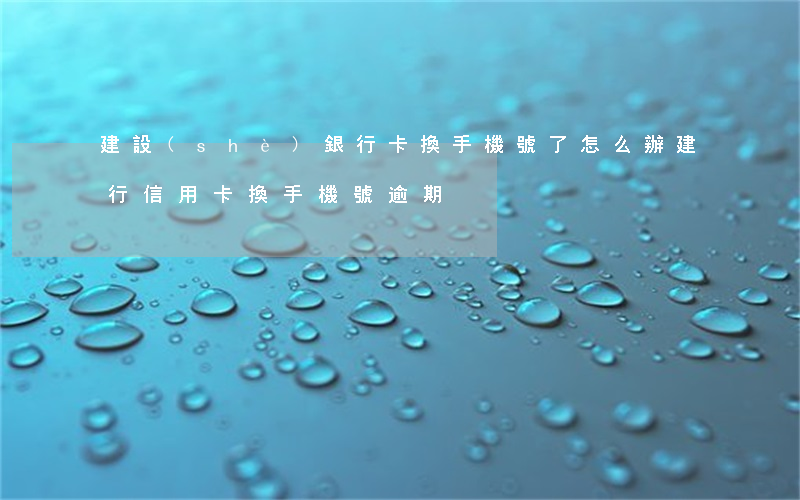 建設(shè)銀行卡換手機號了怎么辦（建行信用卡換手機號逾期）