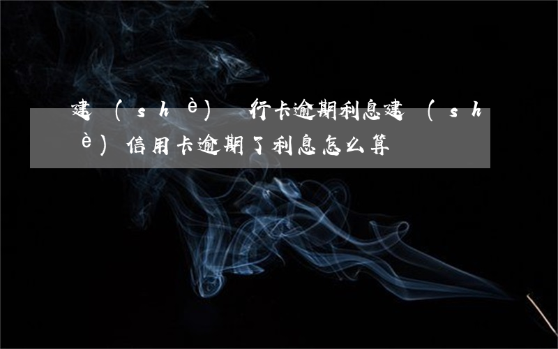 建設(shè)銀行卡逾期利息（建設(shè)信用卡逾期了利息怎么算）