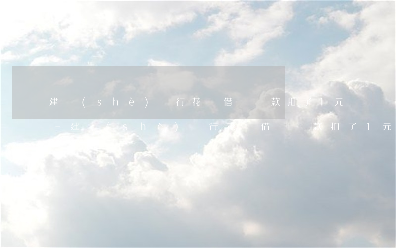 建設(shè)銀行花唄借唄還款扣了1元-建設(shè)銀行花唄借唄還款扣了1元怎么辦