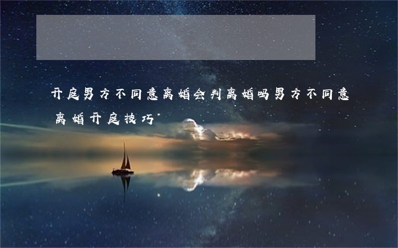 开庭男方不同意离婚会判离婚吗(男方不同意离婚开庭技巧)