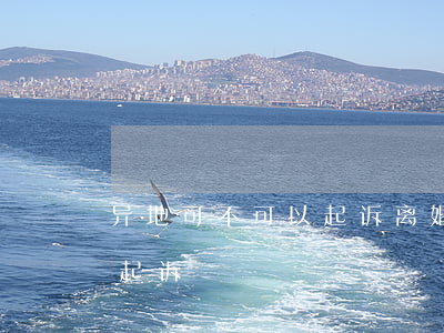 异地可不可以起诉离婚(异地结婚离婚在哪里起诉)