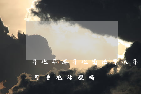 异地车牌异地违法可以异地处理吗(车辆违法可异地处理吗)