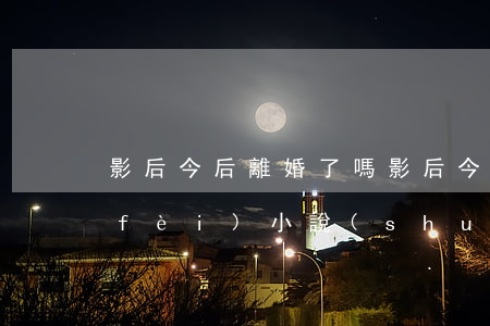 影后今后離婚了嗎(影后今天離婚了嗎?免費(fèi) 小說(shuō))