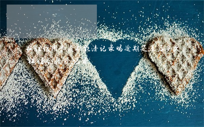征信信用卡逾期能清记录吗(逾期还清后多久征信会清除记录)
