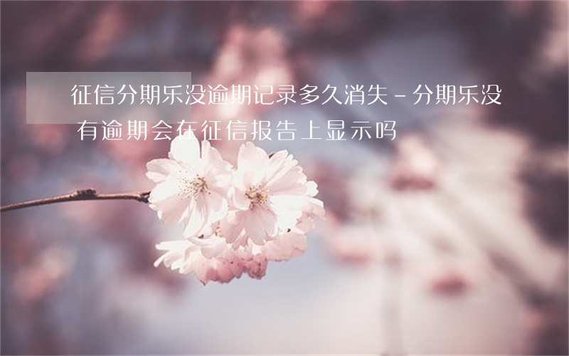 征信分期乐没逾期记录多久消失-分期乐没有逾期会在征信报告上显示吗