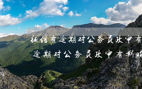 征信有逾期对公务员政审有影响吗-征信有逾期对公务员政审有影响吗知乎