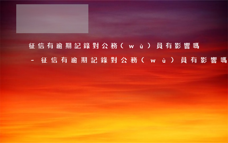 征信有逾期記錄對公務(wù)員有影響嗎-征信有逾期記錄對公務(wù)員有影響嗎知乎