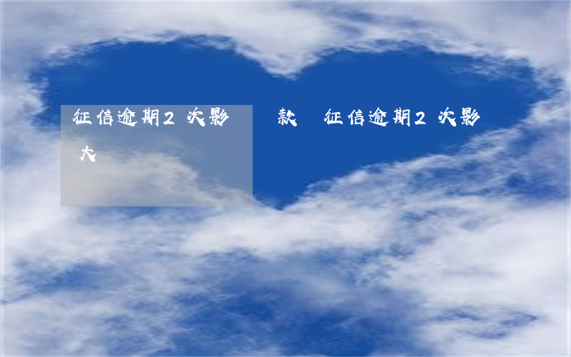 征信逾期2次影響貸款嗎(征信逾期2次影響大嗎)