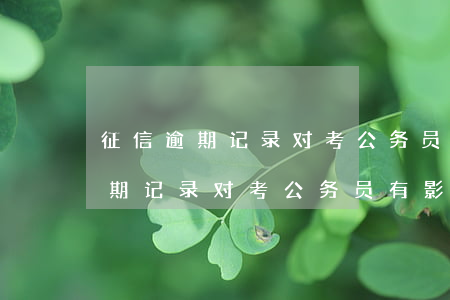 征信逾期记录对考公务员有影响吗-征信逾期记录对考公务员有影响吗知乎