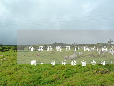 征兵政審查征信有過(guò)逾期有影響嗎-征兵政審查征信有過(guò)逾期有影響嗎知乎